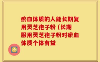 瘀血体质的人能长期复用灵芝孢子粉 (长期服用灵芝孢子粉对瘀血体质个体有益