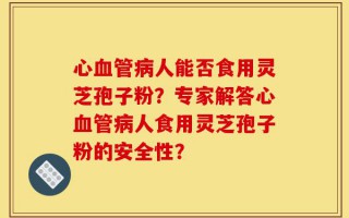 心血管病人能否食用灵芝孢子粉？专家解答心血管病人食用灵芝孢子粉的安全性？