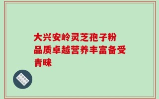 大兴安岭灵芝孢子粉 品质卓越营养丰富备受青睐