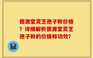 德源堂灵芝孢子粉价格？详细解析德源堂灵芝孢子粉的价格和功效？