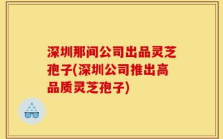 深圳那间公司出品灵芝孢子(深圳公司推出高品质灵芝孢子)