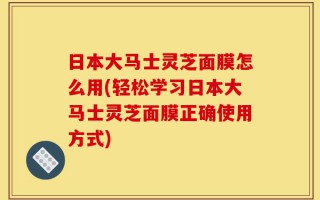 日本大马士灵芝面膜怎么用(轻松学习日本大马士灵芝面膜正确使用方式)