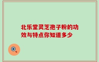北乐堂灵芝孢子粉的功效与特点你知道多少
