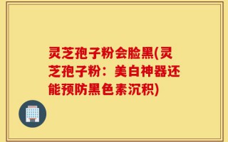灵芝孢子粉会脸黑(灵芝孢子粉：美白神器还能预防黑色素沉积)