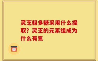 灵芝粗多糖采用什么提取？灵芝的元素组成为什么有氮
