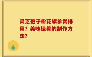 灵芝孢子粉花旗参煲排骨？美味佳肴的制作方法？