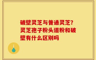 破壁灵芝与普通灵芝？灵芝孢子粉头道粉和破壁有什么区别吗