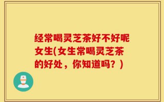 经常喝灵芝茶好不好呢女生(女生常喝灵芝茶的好处，你知道吗？)