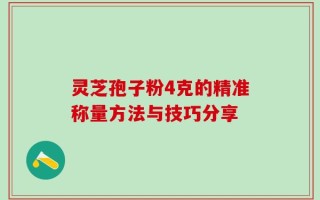 灵芝孢子粉4克的精准称量方法与技巧分享