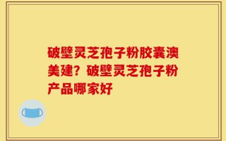 破壁灵芝孢子粉胶囊澳美建？破壁灵芝孢子粉产品哪家好