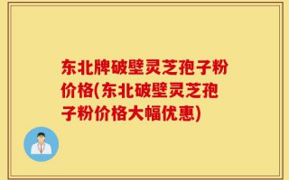 东北牌破壁灵芝孢子粉价格(东北破壁灵芝孢子粉价格大幅优惠)