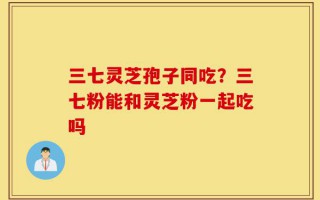 三七灵芝孢子同吃？三七粉能和灵芝粉一起吃吗
