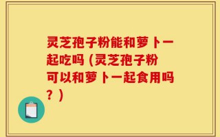 灵芝孢子粉能和萝卜一起吃吗 (灵芝孢子粉可以和萝卜一起食用吗？)