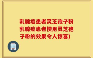 乳腺癌患者灵芝孢子粉乳腺癌患者使用灵芝孢子粉的效果令人惊喜)