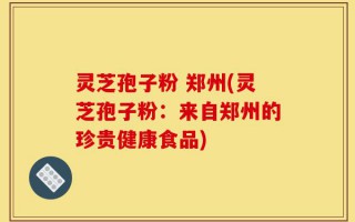 灵芝孢子粉 郑州(灵芝孢子粉：来自郑州的珍贵健康食品)