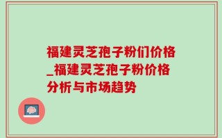 福建灵芝孢子粉们价格_福建灵芝孢子粉价格分析与市场趋势