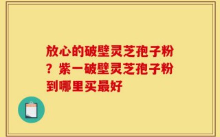 放心的破壁灵芝孢子粉？紫一破壁灵芝孢子粉到哪里买最好