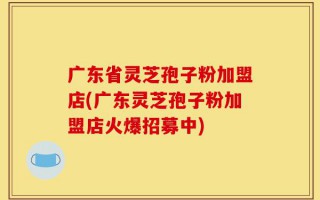 广东省灵芝孢子粉加盟店(广东灵芝孢子粉加盟店火爆招募中)