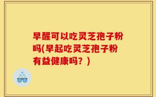 早醒可以吃灵芝孢子粉吗(早起吃灵芝孢子粉有益健康吗？)