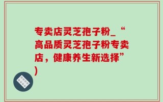 专卖店灵芝孢子粉_“高品质灵芝孢子粉专卖店，健康养生新选择”)