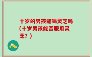 十岁的男孩能喝灵芝吗(十岁男孩能否服用灵芝？)