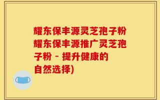 耀东保丰源灵芝孢子粉耀东保丰源推广灵芝孢子粉 - 提升健康的自然选择)