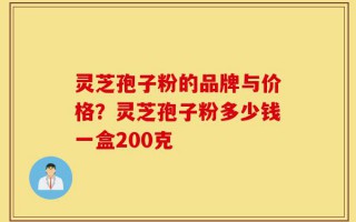灵芝孢子粉的品牌与价格？灵芝孢子粉多少钱一盒200克