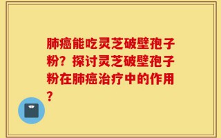 肺癌能吃灵芝破壁孢子粉？探讨灵芝破壁孢子粉在肺癌治疗中的作用？