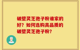 破壁灵芝孢子粉谁家的好？如何选购高品质的破壁灵芝孢子粉？