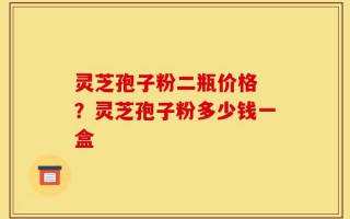灵芝孢子粉二瓶价格 ？灵芝孢子粉多少钱一盒