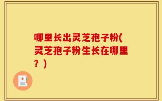哪里长出灵芝孢子粉(灵芝孢子粉生长在哪里？)