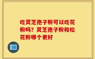 吃灵芝孢子粉可以吃花粉吗？灵芝孢子粉和松花粉哪个更好