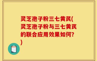 灵芝孢子粉三七黄芪(灵芝孢子粉与三七黄芪的联合应用效果如何？)