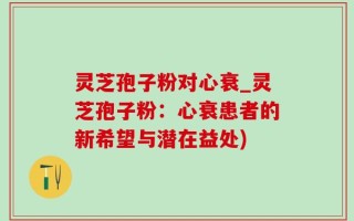 灵芝孢子粉对心衰_灵芝孢子粉：心衰患者的新希望与潜在益处)