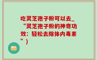 吃灵芝孢子粉可以去_“灵芝孢子粉的神奇功效：轻松去除体内毒素”)