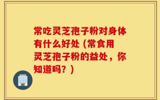 常吃灵芝孢子粉对身体有什么好处 (常食用灵芝孢子粉的益处，你知道吗？)