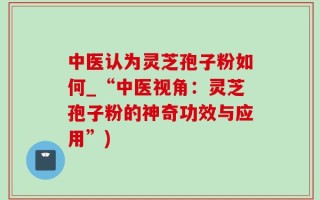 中医认为灵芝孢子粉如何_“中医视角：灵芝孢子粉的神奇功效与应用”)