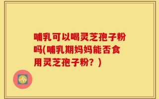 哺乳可以喝灵芝孢子粉吗(哺乳期妈妈能否食用灵芝孢子粉？)