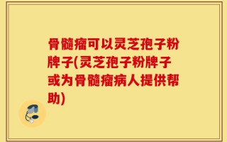 骨髓瘤可以灵芝孢子粉牌子(灵芝孢子粉牌子或为骨髓瘤病人提供帮助)