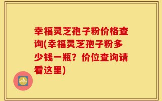 幸福灵芝孢子粉价格查询(幸福灵芝孢子粉多少钱一瓶？价位查询请看这里)