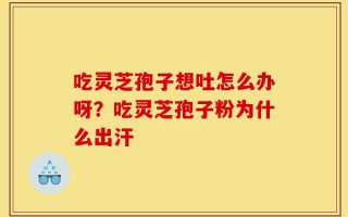吃灵芝孢子想吐怎么办呀？吃灵芝孢子粉为什么出汗