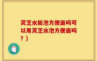 灵芝水能泡方便面吗可以用灵芝水泡方便面吗？)
