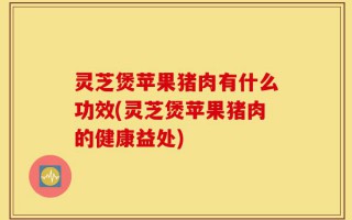 灵芝煲苹果猪肉有什么功效(灵芝煲苹果猪肉的健康益处)