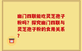 幽门四联能吃灵芝孢子粉吗？探究幽门四联与灵芝孢子粉的食用关系？