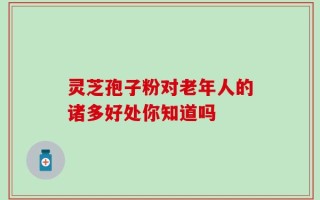 灵芝孢子粉对老年人的诸多好处你知道吗