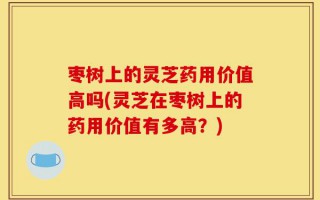 枣树上的灵芝药用价值高吗(灵芝在枣树上的药用价值有多高？)