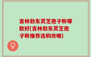吉林敖东灵芝孢子粉哪款好(吉林敖东灵芝孢子粉推荐选购攻略)