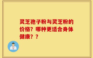 灵芝孢子粉与灵芝粉的价格？哪种更适合身体健康？？