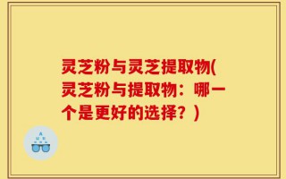 灵芝粉与灵芝提取物(灵芝粉与提取物：哪一个是更好的选择？)