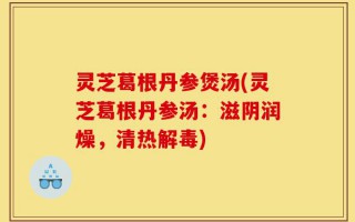 灵芝葛根丹参煲汤(灵芝葛根丹参汤：滋阴润燥，清热解毒)
